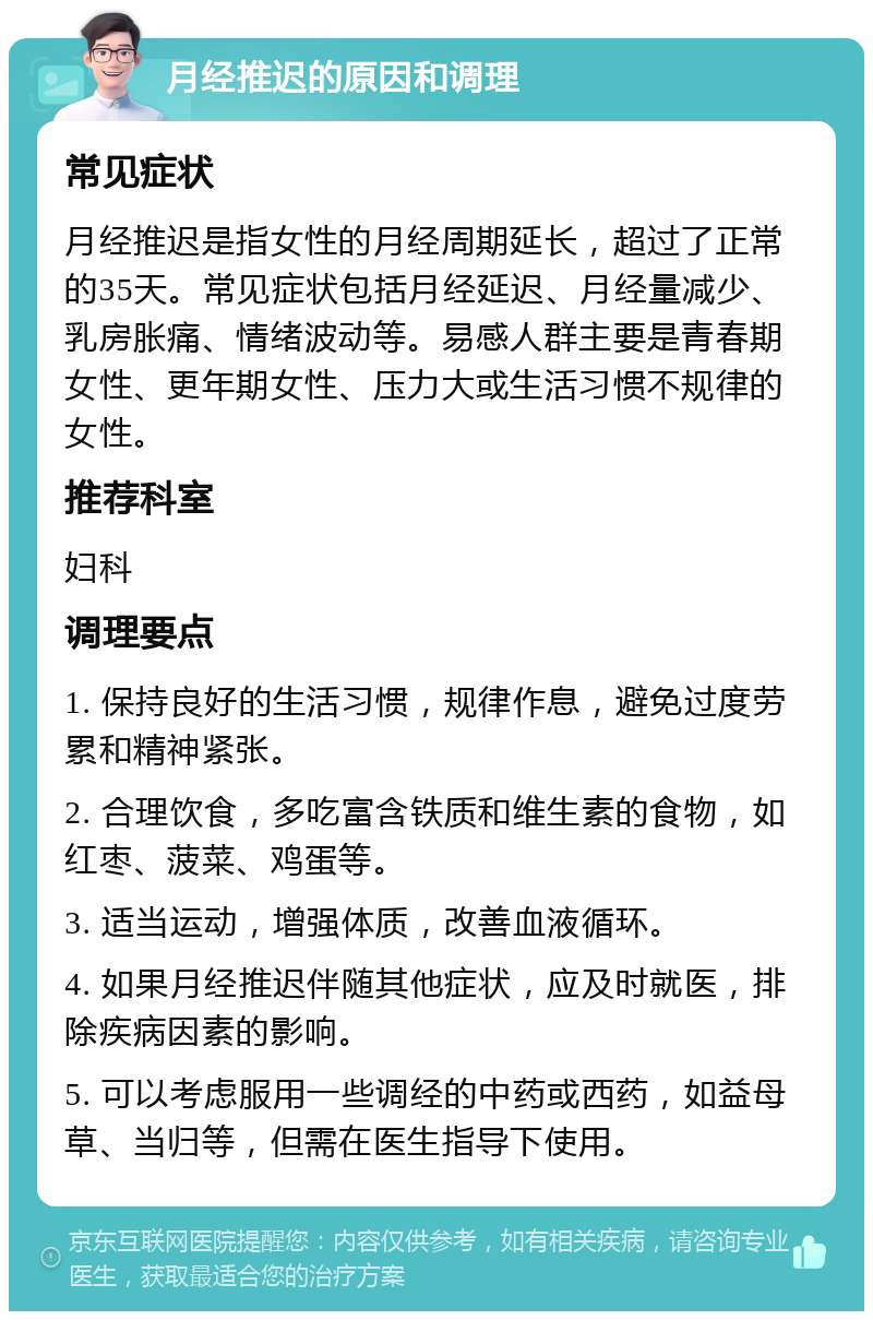 月经推迟的原因和调理 常见症状 月经推迟是指女性的月经周期延长，超过了正常的35天。常见症状包括月经延迟、月经量减少、乳房胀痛、情绪波动等。易感人群主要是青春期女性、更年期女性、压力大或生活习惯不规律的女性。 推荐科室 妇科 调理要点 1. 保持良好的生活习惯，规律作息，避免过度劳累和精神紧张。 2. 合理饮食，多吃富含铁质和维生素的食物，如红枣、菠菜、鸡蛋等。 3. 适当运动，增强体质，改善血液循环。 4. 如果月经推迟伴随其他症状，应及时就医，排除疾病因素的影响。 5. 可以考虑服用一些调经的中药或西药，如益母草、当归等，但需在医生指导下使用。