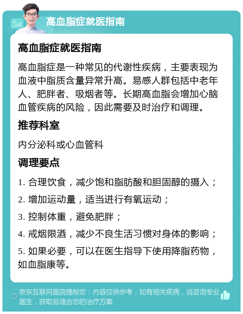 高血脂症就医指南 高血脂症就医指南 高血脂症是一种常见的代谢性疾病，主要表现为血液中脂质含量异常升高。易感人群包括中老年人、肥胖者、吸烟者等。长期高血脂会增加心脑血管疾病的风险，因此需要及时治疗和调理。 推荐科室 内分泌科或心血管科 调理要点 1. 合理饮食，减少饱和脂肪酸和胆固醇的摄入； 2. 增加运动量，适当进行有氧运动； 3. 控制体重，避免肥胖； 4. 戒烟限酒，减少不良生活习惯对身体的影响； 5. 如果必要，可以在医生指导下使用降脂药物，如血脂康等。