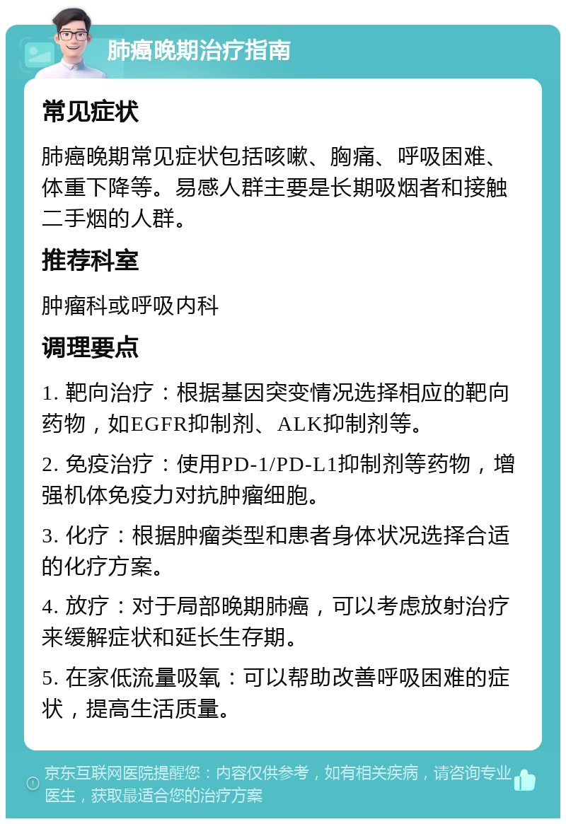 肺癌晚期治疗指南 常见症状 肺癌晚期常见症状包括咳嗽、胸痛、呼吸困难、体重下降等。易感人群主要是长期吸烟者和接触二手烟的人群。 推荐科室 肿瘤科或呼吸内科 调理要点 1. 靶向治疗：根据基因突变情况选择相应的靶向药物，如EGFR抑制剂、ALK抑制剂等。 2. 免疫治疗：使用PD-1/PD-L1抑制剂等药物，增强机体免疫力对抗肿瘤细胞。 3. 化疗：根据肿瘤类型和患者身体状况选择合适的化疗方案。 4. 放疗：对于局部晚期肺癌，可以考虑放射治疗来缓解症状和延长生存期。 5. 在家低流量吸氧：可以帮助改善呼吸困难的症状，提高生活质量。