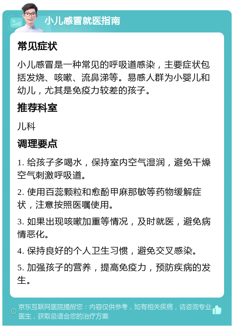 小儿感冒就医指南 常见症状 小儿感冒是一种常见的呼吸道感染，主要症状包括发烧、咳嗽、流鼻涕等。易感人群为小婴儿和幼儿，尤其是免疫力较差的孩子。 推荐科室 儿科 调理要点 1. 给孩子多喝水，保持室内空气湿润，避免干燥空气刺激呼吸道。 2. 使用百蕊颗粒和愈酚甲麻那敏等药物缓解症状，注意按照医嘱使用。 3. 如果出现咳嗽加重等情况，及时就医，避免病情恶化。 4. 保持良好的个人卫生习惯，避免交叉感染。 5. 加强孩子的营养，提高免疫力，预防疾病的发生。