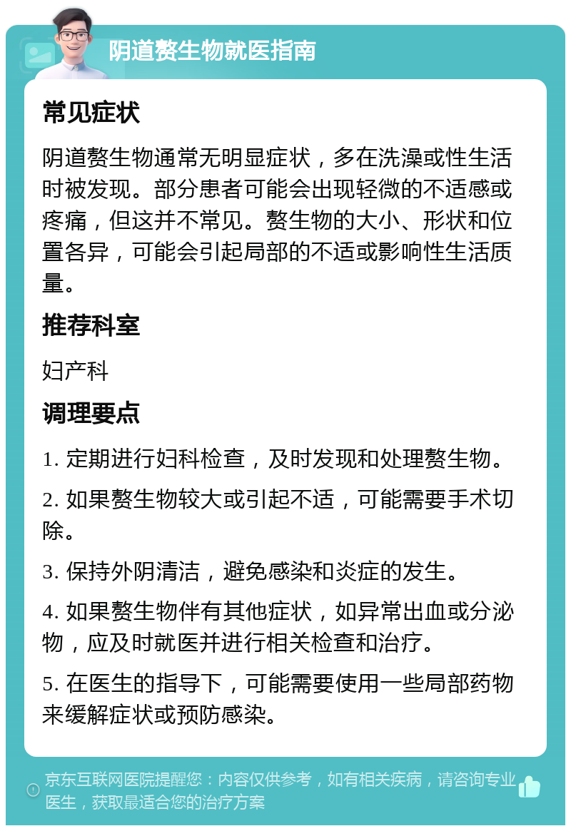 阴道赘生物就医指南 常见症状 阴道赘生物通常无明显症状，多在洗澡或性生活时被发现。部分患者可能会出现轻微的不适感或疼痛，但这并不常见。赘生物的大小、形状和位置各异，可能会引起局部的不适或影响性生活质量。 推荐科室 妇产科 调理要点 1. 定期进行妇科检查，及时发现和处理赘生物。 2. 如果赘生物较大或引起不适，可能需要手术切除。 3. 保持外阴清洁，避免感染和炎症的发生。 4. 如果赘生物伴有其他症状，如异常出血或分泌物，应及时就医并进行相关检查和治疗。 5. 在医生的指导下，可能需要使用一些局部药物来缓解症状或预防感染。