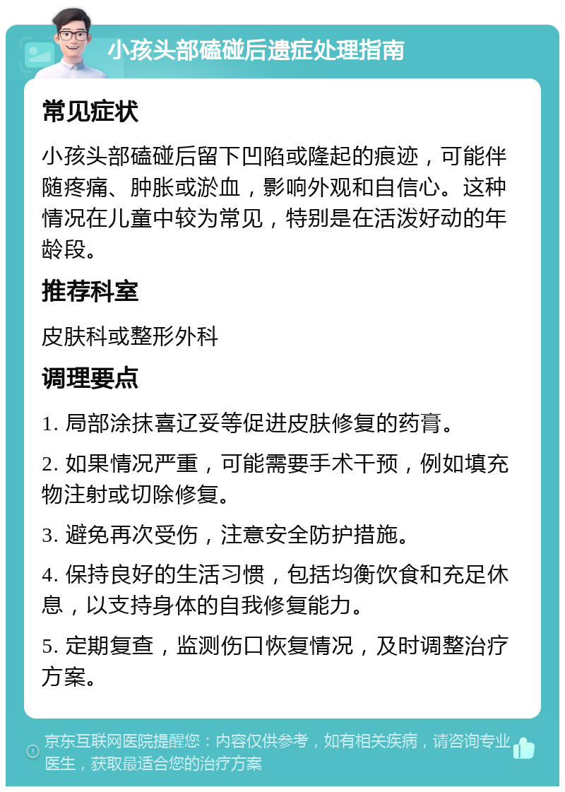 小孩头部磕碰后遗症处理指南 常见症状 小孩头部磕碰后留下凹陷或隆起的痕迹，可能伴随疼痛、肿胀或淤血，影响外观和自信心。这种情况在儿童中较为常见，特别是在活泼好动的年龄段。 推荐科室 皮肤科或整形外科 调理要点 1. 局部涂抹喜辽妥等促进皮肤修复的药膏。 2. 如果情况严重，可能需要手术干预，例如填充物注射或切除修复。 3. 避免再次受伤，注意安全防护措施。 4. 保持良好的生活习惯，包括均衡饮食和充足休息，以支持身体的自我修复能力。 5. 定期复查，监测伤口恢复情况，及时调整治疗方案。