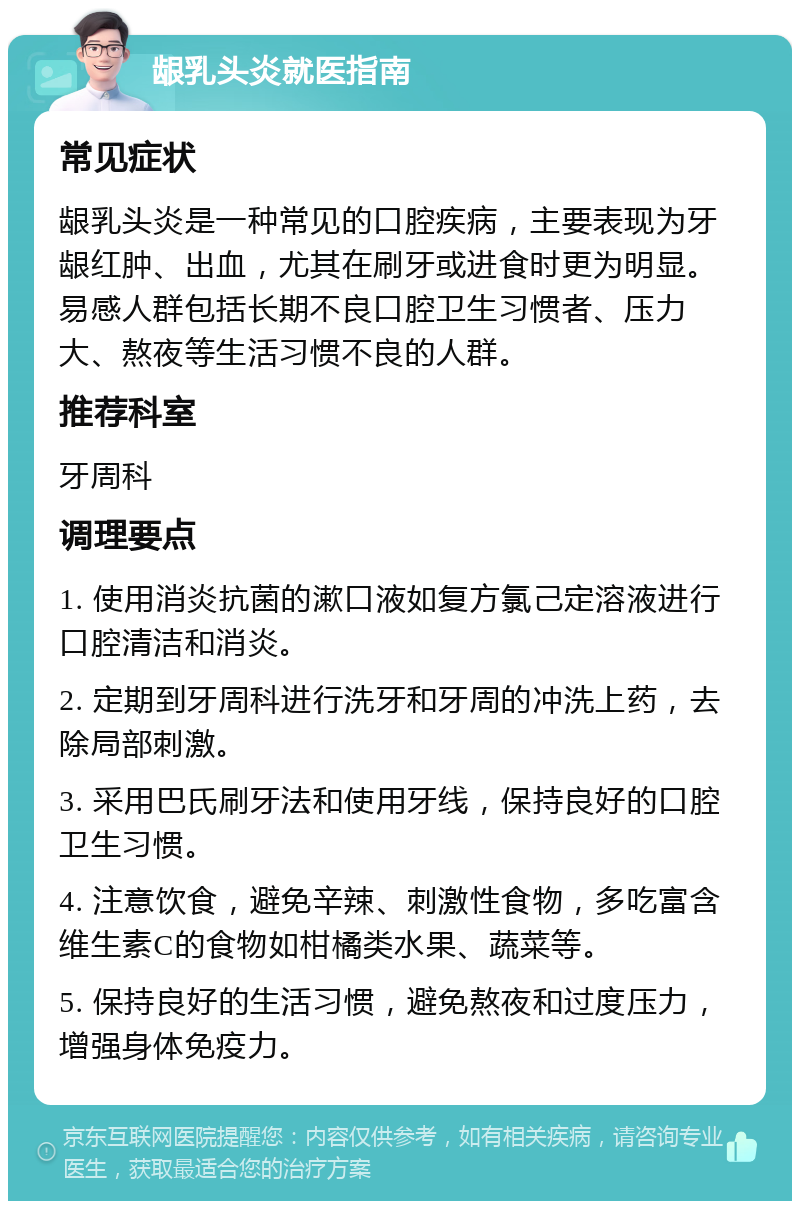 龈乳头炎就医指南 常见症状 龈乳头炎是一种常见的口腔疾病，主要表现为牙龈红肿、出血，尤其在刷牙或进食时更为明显。易感人群包括长期不良口腔卫生习惯者、压力大、熬夜等生活习惯不良的人群。 推荐科室 牙周科 调理要点 1. 使用消炎抗菌的漱口液如复方氯己定溶液进行口腔清洁和消炎。 2. 定期到牙周科进行洗牙和牙周的冲洗上药，去除局部刺激。 3. 采用巴氏刷牙法和使用牙线，保持良好的口腔卫生习惯。 4. 注意饮食，避免辛辣、刺激性食物，多吃富含维生素C的食物如柑橘类水果、蔬菜等。 5. 保持良好的生活习惯，避免熬夜和过度压力，增强身体免疫力。