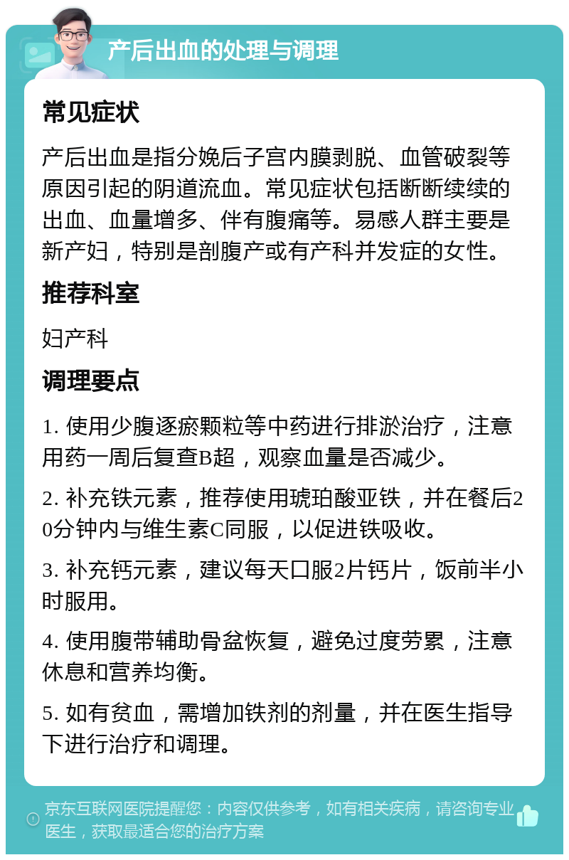 产后出血的处理与调理 常见症状 产后出血是指分娩后子宫内膜剥脱、血管破裂等原因引起的阴道流血。常见症状包括断断续续的出血、血量增多、伴有腹痛等。易感人群主要是新产妇，特别是剖腹产或有产科并发症的女性。 推荐科室 妇产科 调理要点 1. 使用少腹逐瘀颗粒等中药进行排淤治疗，注意用药一周后复查B超，观察血量是否减少。 2. 补充铁元素，推荐使用琥珀酸亚铁，并在餐后20分钟内与维生素C同服，以促进铁吸收。 3. 补充钙元素，建议每天口服2片钙片，饭前半小时服用。 4. 使用腹带辅助骨盆恢复，避免过度劳累，注意休息和营养均衡。 5. 如有贫血，需增加铁剂的剂量，并在医生指导下进行治疗和调理。