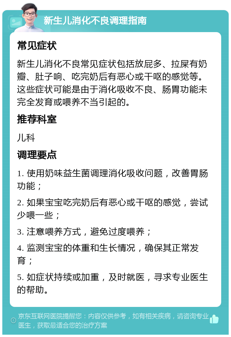 新生儿消化不良调理指南 常见症状 新生儿消化不良常见症状包括放屁多、拉屎有奶瓣、肚子响、吃完奶后有恶心或干呕的感觉等。这些症状可能是由于消化吸收不良、肠胃功能未完全发育或喂养不当引起的。 推荐科室 儿科 调理要点 1. 使用奶味益生菌调理消化吸收问题，改善胃肠功能； 2. 如果宝宝吃完奶后有恶心或干呕的感觉，尝试少喂一些； 3. 注意喂养方式，避免过度喂养； 4. 监测宝宝的体重和生长情况，确保其正常发育； 5. 如症状持续或加重，及时就医，寻求专业医生的帮助。