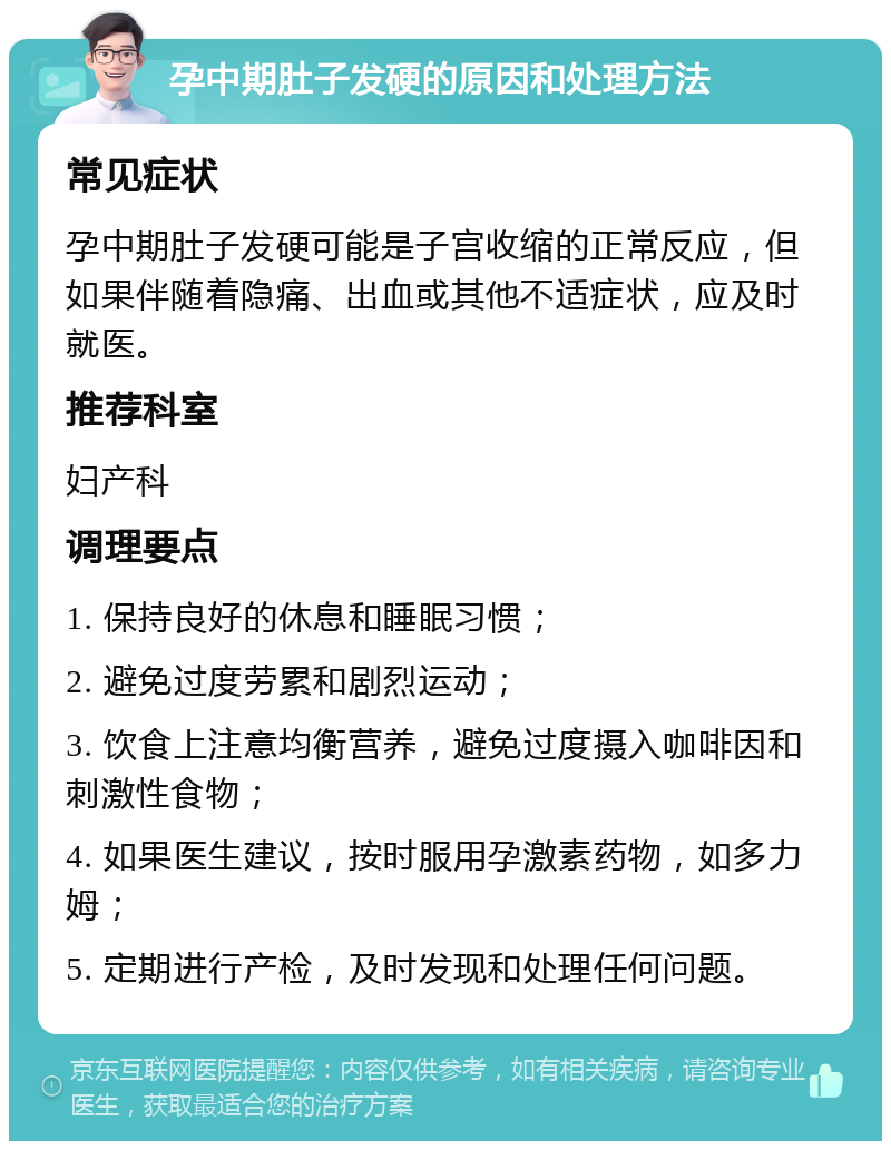 孕中期肚子发硬的原因和处理方法 常见症状 孕中期肚子发硬可能是子宫收缩的正常反应，但如果伴随着隐痛、出血或其他不适症状，应及时就医。 推荐科室 妇产科 调理要点 1. 保持良好的休息和睡眠习惯； 2. 避免过度劳累和剧烈运动； 3. 饮食上注意均衡营养，避免过度摄入咖啡因和刺激性食物； 4. 如果医生建议，按时服用孕激素药物，如多力姆； 5. 定期进行产检，及时发现和处理任何问题。