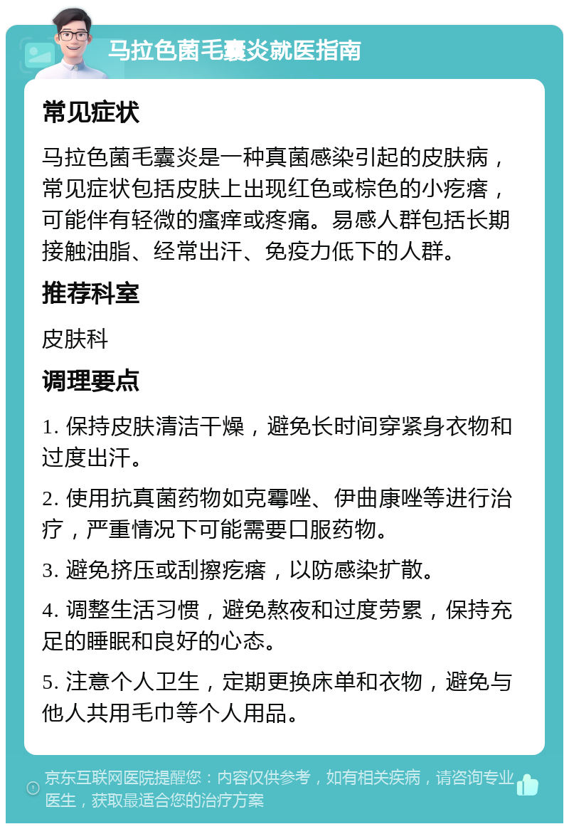 马拉色菌毛囊炎就医指南 常见症状 马拉色菌毛囊炎是一种真菌感染引起的皮肤病，常见症状包括皮肤上出现红色或棕色的小疙瘩，可能伴有轻微的瘙痒或疼痛。易感人群包括长期接触油脂、经常出汗、免疫力低下的人群。 推荐科室 皮肤科 调理要点 1. 保持皮肤清洁干燥，避免长时间穿紧身衣物和过度出汗。 2. 使用抗真菌药物如克霉唑、伊曲康唑等进行治疗，严重情况下可能需要口服药物。 3. 避免挤压或刮擦疙瘩，以防感染扩散。 4. 调整生活习惯，避免熬夜和过度劳累，保持充足的睡眠和良好的心态。 5. 注意个人卫生，定期更换床单和衣物，避免与他人共用毛巾等个人用品。