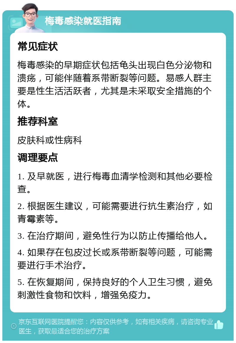 梅毒感染就医指南 常见症状 梅毒感染的早期症状包括龟头出现白色分泌物和溃疡，可能伴随着系带断裂等问题。易感人群主要是性生活活跃者，尤其是未采取安全措施的个体。 推荐科室 皮肤科或性病科 调理要点 1. 及早就医，进行梅毒血清学检测和其他必要检查。 2. 根据医生建议，可能需要进行抗生素治疗，如青霉素等。 3. 在治疗期间，避免性行为以防止传播给他人。 4. 如果存在包皮过长或系带断裂等问题，可能需要进行手术治疗。 5. 在恢复期间，保持良好的个人卫生习惯，避免刺激性食物和饮料，增强免疫力。