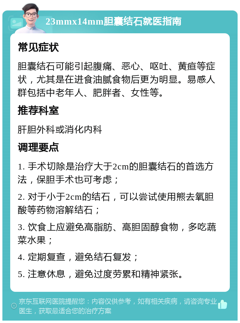 23mmx14mm胆囊结石就医指南 常见症状 胆囊结石可能引起腹痛、恶心、呕吐、黄疸等症状，尤其是在进食油腻食物后更为明显。易感人群包括中老年人、肥胖者、女性等。 推荐科室 肝胆外科或消化内科 调理要点 1. 手术切除是治疗大于2cm的胆囊结石的首选方法，保胆手术也可考虑； 2. 对于小于2cm的结石，可以尝试使用熊去氧胆酸等药物溶解结石； 3. 饮食上应避免高脂肪、高胆固醇食物，多吃蔬菜水果； 4. 定期复查，避免结石复发； 5. 注意休息，避免过度劳累和精神紧张。