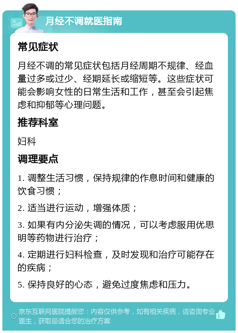 月经不调就医指南 常见症状 月经不调的常见症状包括月经周期不规律、经血量过多或过少、经期延长或缩短等。这些症状可能会影响女性的日常生活和工作，甚至会引起焦虑和抑郁等心理问题。 推荐科室 妇科 调理要点 1. 调整生活习惯，保持规律的作息时间和健康的饮食习惯； 2. 适当进行运动，增强体质； 3. 如果有内分泌失调的情况，可以考虑服用优思明等药物进行治疗； 4. 定期进行妇科检查，及时发现和治疗可能存在的疾病； 5. 保持良好的心态，避免过度焦虑和压力。