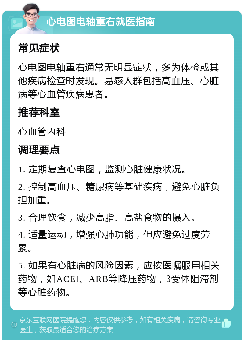 心电图电轴重右就医指南 常见症状 心电图电轴重右通常无明显症状，多为体检或其他疾病检查时发现。易感人群包括高血压、心脏病等心血管疾病患者。 推荐科室 心血管内科 调理要点 1. 定期复查心电图，监测心脏健康状况。 2. 控制高血压、糖尿病等基础疾病，避免心脏负担加重。 3. 合理饮食，减少高脂、高盐食物的摄入。 4. 适量运动，增强心肺功能，但应避免过度劳累。 5. 如果有心脏病的风险因素，应按医嘱服用相关药物，如ACEI、ARB等降压药物，β受体阻滞剂等心脏药物。