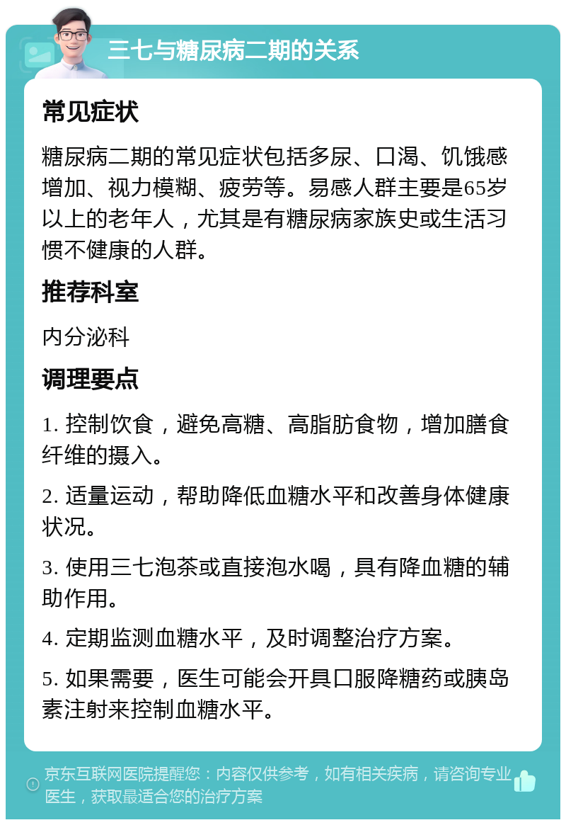 三七与糖尿病二期的关系 常见症状 糖尿病二期的常见症状包括多尿、口渴、饥饿感增加、视力模糊、疲劳等。易感人群主要是65岁以上的老年人，尤其是有糖尿病家族史或生活习惯不健康的人群。 推荐科室 内分泌科 调理要点 1. 控制饮食，避免高糖、高脂肪食物，增加膳食纤维的摄入。 2. 适量运动，帮助降低血糖水平和改善身体健康状况。 3. 使用三七泡茶或直接泡水喝，具有降血糖的辅助作用。 4. 定期监测血糖水平，及时调整治疗方案。 5. 如果需要，医生可能会开具口服降糖药或胰岛素注射来控制血糖水平。