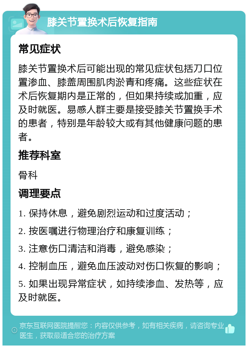 膝关节置换术后恢复指南 常见症状 膝关节置换术后可能出现的常见症状包括刀口位置渗血、膝盖周围肌肉淤青和疼痛。这些症状在术后恢复期内是正常的，但如果持续或加重，应及时就医。易感人群主要是接受膝关节置换手术的患者，特别是年龄较大或有其他健康问题的患者。 推荐科室 骨科 调理要点 1. 保持休息，避免剧烈运动和过度活动； 2. 按医嘱进行物理治疗和康复训练； 3. 注意伤口清洁和消毒，避免感染； 4. 控制血压，避免血压波动对伤口恢复的影响； 5. 如果出现异常症状，如持续渗血、发热等，应及时就医。