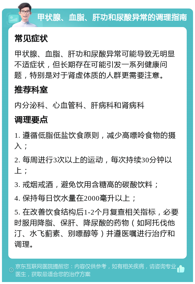 甲状腺、血脂、肝功和尿酸异常的调理指南 常见症状 甲状腺、血脂、肝功和尿酸异常可能导致无明显不适症状，但长期存在可能引发一系列健康问题，特别是对于肾虚体质的人群更需要注意。 推荐科室 内分泌科、心血管科、肝病科和肾病科 调理要点 1. 遵循低脂低盐饮食原则，减少高嘌呤食物的摄入； 2. 每周进行3次以上的运动，每次持续30分钟以上； 3. 戒烟戒酒，避免饮用含糖高的碳酸饮料； 4. 保持每日饮水量在2000毫升以上； 5. 在改善饮食结构后1-2个月复查相关指标，必要时服用降脂、保肝、降尿酸的药物（如阿托伐他汀、水飞蓟素、别嘌醇等）并遵医嘱进行治疗和调理。