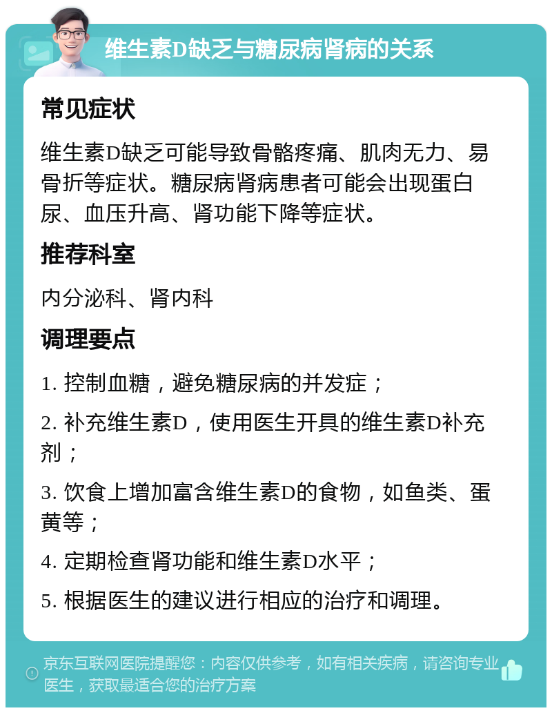 维生素D缺乏与糖尿病肾病的关系 常见症状 维生素D缺乏可能导致骨骼疼痛、肌肉无力、易骨折等症状。糖尿病肾病患者可能会出现蛋白尿、血压升高、肾功能下降等症状。 推荐科室 内分泌科、肾内科 调理要点 1. 控制血糖，避免糖尿病的并发症； 2. 补充维生素D，使用医生开具的维生素D补充剂； 3. 饮食上增加富含维生素D的食物，如鱼类、蛋黄等； 4. 定期检查肾功能和维生素D水平； 5. 根据医生的建议进行相应的治疗和调理。