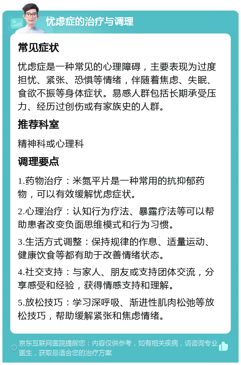 忧虑症的治疗与调理 常见症状 忧虑症是一种常见的心理障碍，主要表现为过度担忧、紧张、恐惧等情绪，伴随着焦虑、失眠、食欲不振等身体症状。易感人群包括长期承受压力、经历过创伤或有家族史的人群。 推荐科室 精神科或心理科 调理要点 1.药物治疗：米氮平片是一种常用的抗抑郁药物，可以有效缓解忧虑症状。 2.心理治疗：认知行为疗法、暴露疗法等可以帮助患者改变负面思维模式和行为习惯。 3.生活方式调整：保持规律的作息、适量运动、健康饮食等都有助于改善情绪状态。 4.社交支持：与家人、朋友或支持团体交流，分享感受和经验，获得情感支持和理解。 5.放松技巧：学习深呼吸、渐进性肌肉松弛等放松技巧，帮助缓解紧张和焦虑情绪。