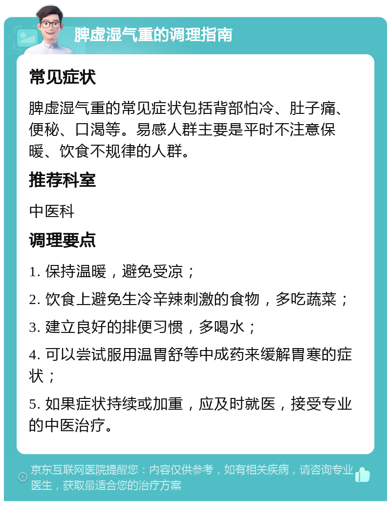 脾虚湿气重的调理指南 常见症状 脾虚湿气重的常见症状包括背部怕冷、肚子痛、便秘、口渴等。易感人群主要是平时不注意保暖、饮食不规律的人群。 推荐科室 中医科 调理要点 1. 保持温暖，避免受凉； 2. 饮食上避免生冷辛辣刺激的食物，多吃蔬菜； 3. 建立良好的排便习惯，多喝水； 4. 可以尝试服用温胃舒等中成药来缓解胃寒的症状； 5. 如果症状持续或加重，应及时就医，接受专业的中医治疗。