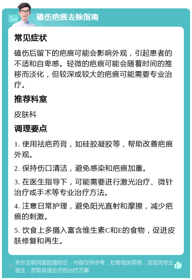 磕伤疤痕去除指南 常见症状 磕伤后留下的疤痕可能会影响外观，引起患者的不适和自卑感。轻微的疤痕可能会随着时间的推移而淡化，但较深或较大的疤痕可能需要专业治疗。 推荐科室 皮肤科 调理要点 1. 使用祛疤药膏，如硅胶凝胶等，帮助改善疤痕外观。 2. 保持伤口清洁，避免感染和疤痕加重。 3. 在医生指导下，可能需要进行激光治疗、微针治疗或手术等专业治疗方法。 4. 注意日常护理，避免阳光直射和摩擦，减少疤痕的刺激。 5. 饮食上多摄入富含维生素C和E的食物，促进皮肤修复和再生。