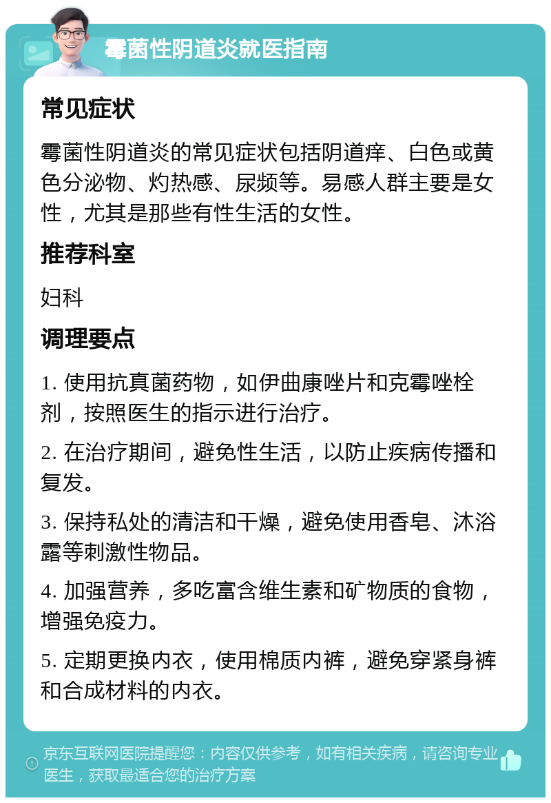 霉菌性阴道炎就医指南 常见症状 霉菌性阴道炎的常见症状包括阴道痒、白色或黄色分泌物、灼热感、尿频等。易感人群主要是女性，尤其是那些有性生活的女性。 推荐科室 妇科 调理要点 1. 使用抗真菌药物，如伊曲康唑片和克霉唑栓剂，按照医生的指示进行治疗。 2. 在治疗期间，避免性生活，以防止疾病传播和复发。 3. 保持私处的清洁和干燥，避免使用香皂、沐浴露等刺激性物品。 4. 加强营养，多吃富含维生素和矿物质的食物，增强免疫力。 5. 定期更换内衣，使用棉质内裤，避免穿紧身裤和合成材料的内衣。