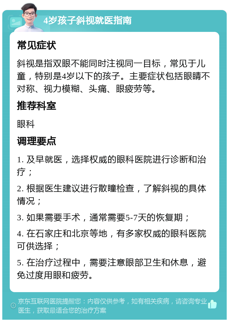 4岁孩子斜视就医指南 常见症状 斜视是指双眼不能同时注视同一目标，常见于儿童，特别是4岁以下的孩子。主要症状包括眼睛不对称、视力模糊、头痛、眼疲劳等。 推荐科室 眼科 调理要点 1. 及早就医，选择权威的眼科医院进行诊断和治疗； 2. 根据医生建议进行散瞳检查，了解斜视的具体情况； 3. 如果需要手术，通常需要5-7天的恢复期； 4. 在石家庄和北京等地，有多家权威的眼科医院可供选择； 5. 在治疗过程中，需要注意眼部卫生和休息，避免过度用眼和疲劳。