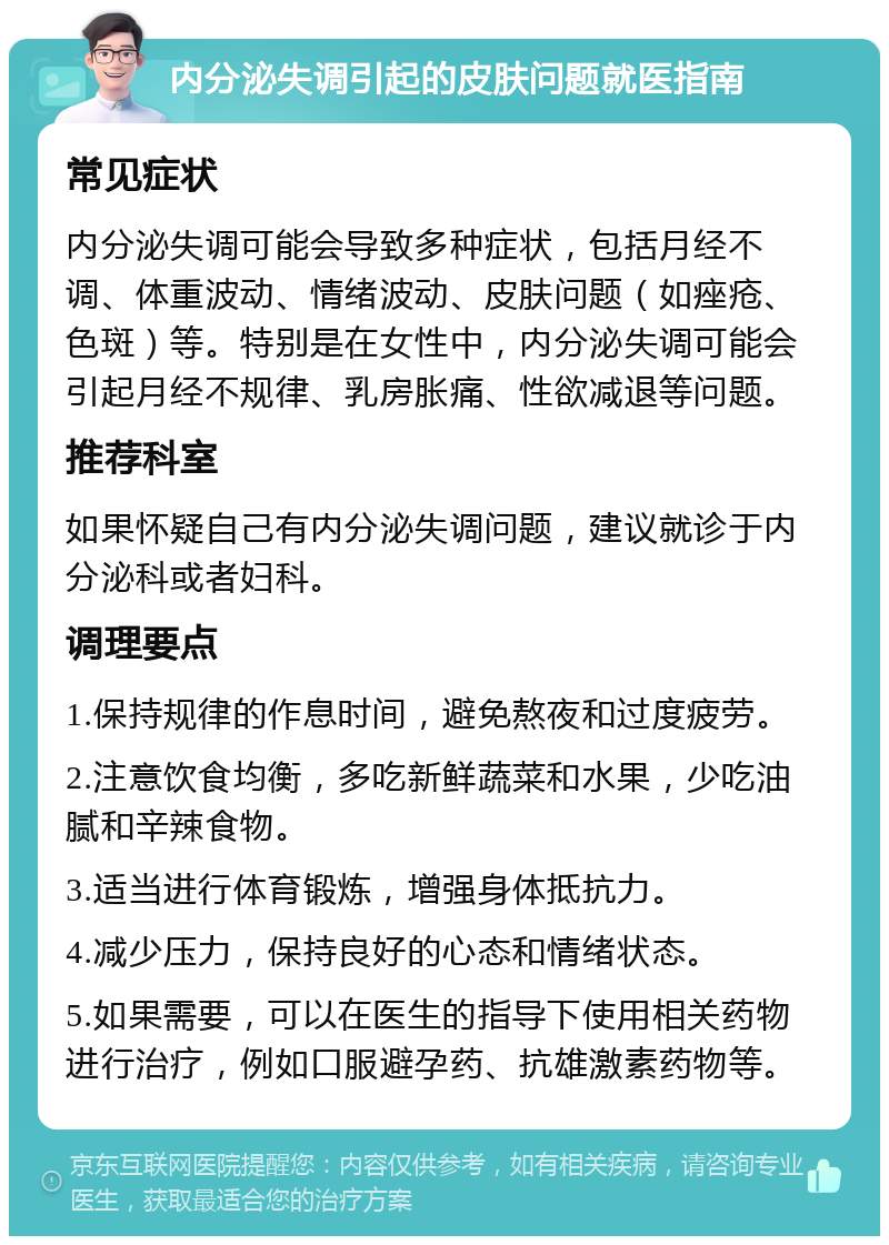 内分泌失调引起的皮肤问题就医指南 常见症状 内分泌失调可能会导致多种症状，包括月经不调、体重波动、情绪波动、皮肤问题（如痤疮、色斑）等。特别是在女性中，内分泌失调可能会引起月经不规律、乳房胀痛、性欲减退等问题。 推荐科室 如果怀疑自己有内分泌失调问题，建议就诊于内分泌科或者妇科。 调理要点 1.保持规律的作息时间，避免熬夜和过度疲劳。 2.注意饮食均衡，多吃新鲜蔬菜和水果，少吃油腻和辛辣食物。 3.适当进行体育锻炼，增强身体抵抗力。 4.减少压力，保持良好的心态和情绪状态。 5.如果需要，可以在医生的指导下使用相关药物进行治疗，例如口服避孕药、抗雄激素药物等。