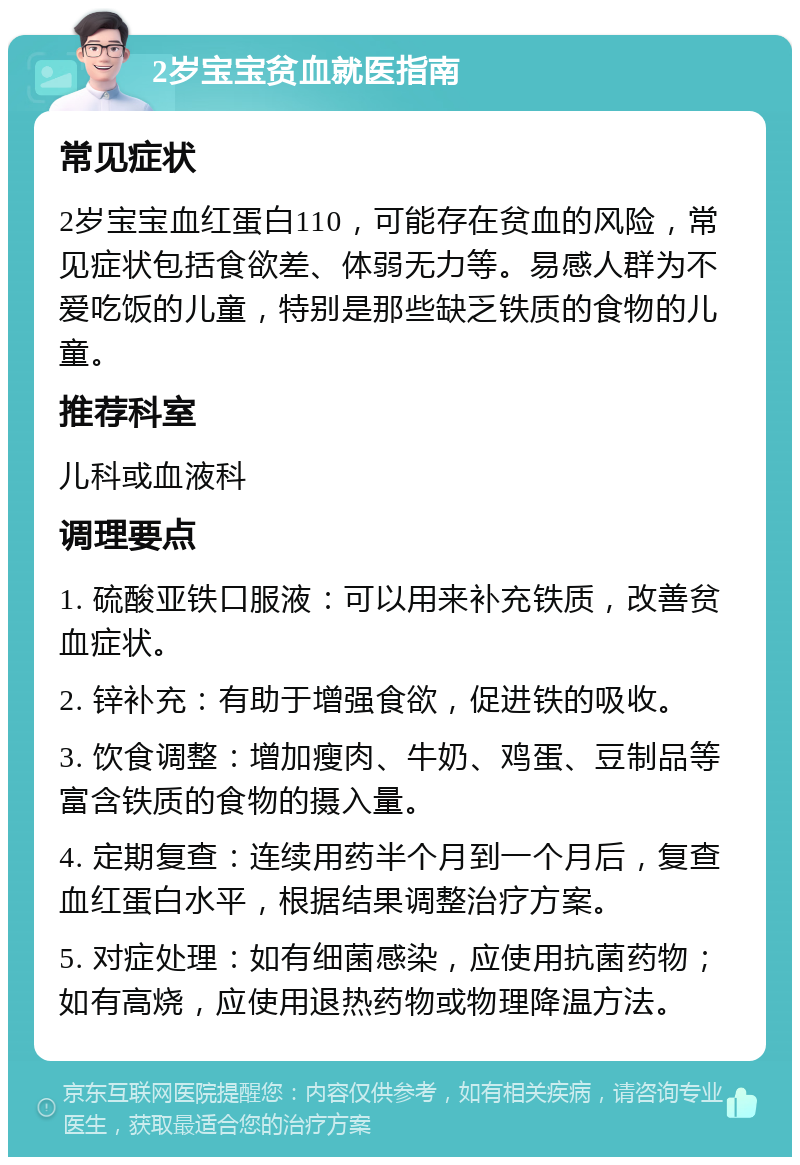 2岁宝宝贫血就医指南 常见症状 2岁宝宝血红蛋白110，可能存在贫血的风险，常见症状包括食欲差、体弱无力等。易感人群为不爱吃饭的儿童，特别是那些缺乏铁质的食物的儿童。 推荐科室 儿科或血液科 调理要点 1. 硫酸亚铁口服液：可以用来补充铁质，改善贫血症状。 2. 锌补充：有助于增强食欲，促进铁的吸收。 3. 饮食调整：增加瘦肉、牛奶、鸡蛋、豆制品等富含铁质的食物的摄入量。 4. 定期复查：连续用药半个月到一个月后，复查血红蛋白水平，根据结果调整治疗方案。 5. 对症处理：如有细菌感染，应使用抗菌药物；如有高烧，应使用退热药物或物理降温方法。