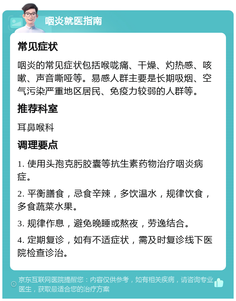 咽炎就医指南 常见症状 咽炎的常见症状包括喉咙痛、干燥、灼热感、咳嗽、声音嘶哑等。易感人群主要是长期吸烟、空气污染严重地区居民、免疫力较弱的人群等。 推荐科室 耳鼻喉科 调理要点 1. 使用头孢克肟胶囊等抗生素药物治疗咽炎病症。 2. 平衡膳食，忌食辛辣，多饮温水，规律饮食，多食蔬菜水果。 3. 规律作息，避免晚睡或熬夜，劳逸结合。 4. 定期复诊，如有不适症状，需及时复诊线下医院检查诊治。