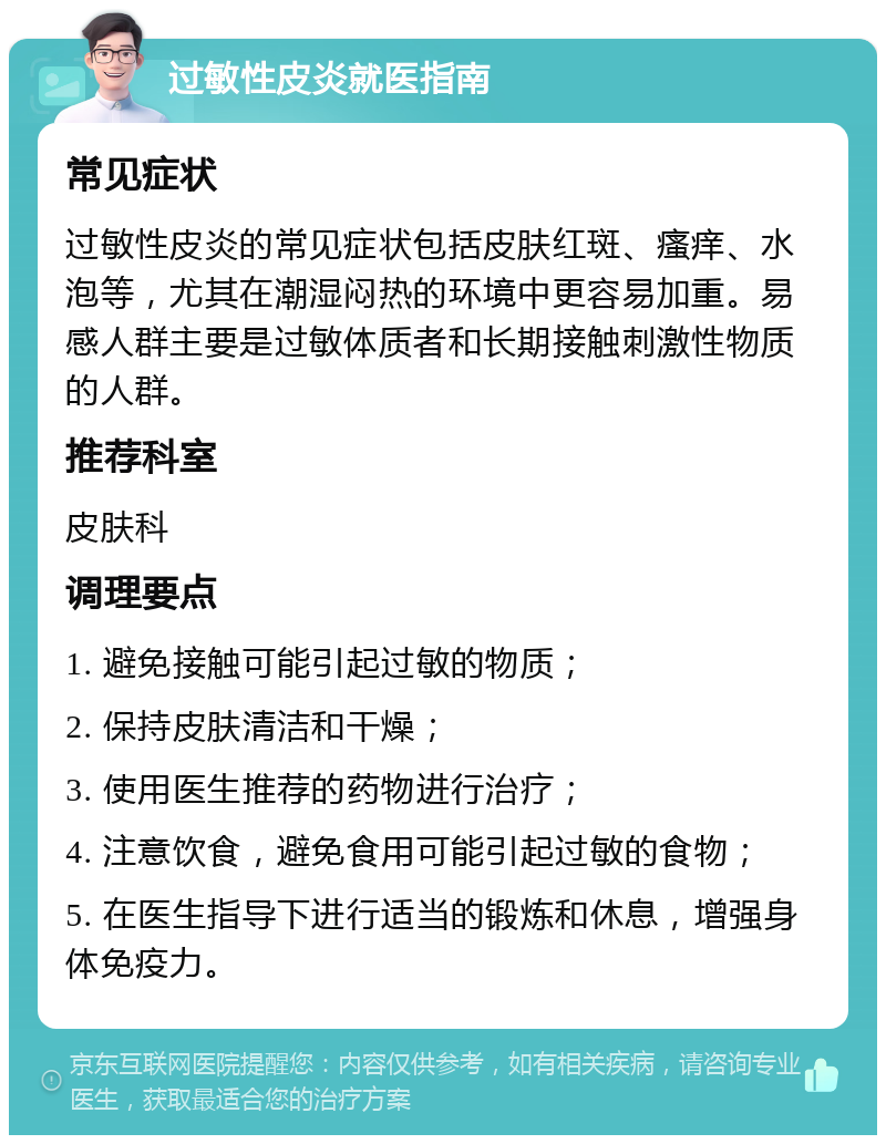 过敏性皮炎就医指南 常见症状 过敏性皮炎的常见症状包括皮肤红斑、瘙痒、水泡等，尤其在潮湿闷热的环境中更容易加重。易感人群主要是过敏体质者和长期接触刺激性物质的人群。 推荐科室 皮肤科 调理要点 1. 避免接触可能引起过敏的物质； 2. 保持皮肤清洁和干燥； 3. 使用医生推荐的药物进行治疗； 4. 注意饮食，避免食用可能引起过敏的食物； 5. 在医生指导下进行适当的锻炼和休息，增强身体免疫力。