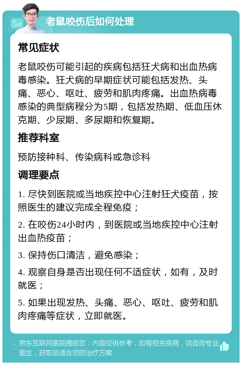 老鼠咬伤后如何处理 常见症状 老鼠咬伤可能引起的疾病包括狂犬病和出血热病毒感染。狂犬病的早期症状可能包括发热、头痛、恶心、呕吐、疲劳和肌肉疼痛。出血热病毒感染的典型病程分为5期，包括发热期、低血压休克期、少尿期、多尿期和恢复期。 推荐科室 预防接种科、传染病科或急诊科 调理要点 1. 尽快到医院或当地疾控中心注射狂犬疫苗，按照医生的建议完成全程免疫； 2. 在咬伤24小时内，到医院或当地疾控中心注射出血热疫苗； 3. 保持伤口清洁，避免感染； 4. 观察自身是否出现任何不适症状，如有，及时就医； 5. 如果出现发热、头痛、恶心、呕吐、疲劳和肌肉疼痛等症状，立即就医。