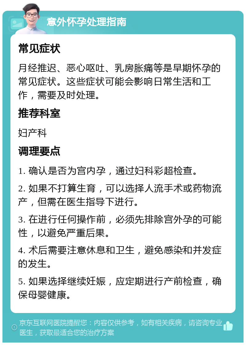 意外怀孕处理指南 常见症状 月经推迟、恶心呕吐、乳房胀痛等是早期怀孕的常见症状。这些症状可能会影响日常生活和工作，需要及时处理。 推荐科室 妇产科 调理要点 1. 确认是否为宫内孕，通过妇科彩超检查。 2. 如果不打算生育，可以选择人流手术或药物流产，但需在医生指导下进行。 3. 在进行任何操作前，必须先排除宫外孕的可能性，以避免严重后果。 4. 术后需要注意休息和卫生，避免感染和并发症的发生。 5. 如果选择继续妊娠，应定期进行产前检查，确保母婴健康。