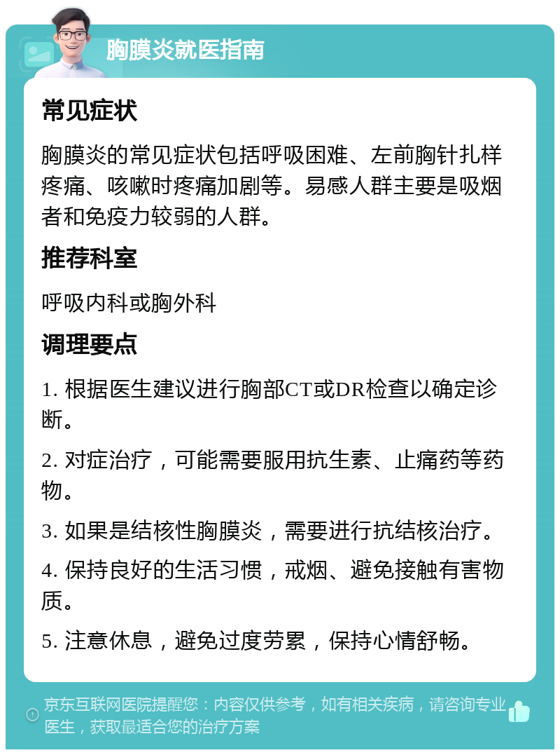 胸膜炎就医指南 常见症状 胸膜炎的常见症状包括呼吸困难、左前胸针扎样疼痛、咳嗽时疼痛加剧等。易感人群主要是吸烟者和免疫力较弱的人群。 推荐科室 呼吸内科或胸外科 调理要点 1. 根据医生建议进行胸部CT或DR检查以确定诊断。 2. 对症治疗，可能需要服用抗生素、止痛药等药物。 3. 如果是结核性胸膜炎，需要进行抗结核治疗。 4. 保持良好的生活习惯，戒烟、避免接触有害物质。 5. 注意休息，避免过度劳累，保持心情舒畅。