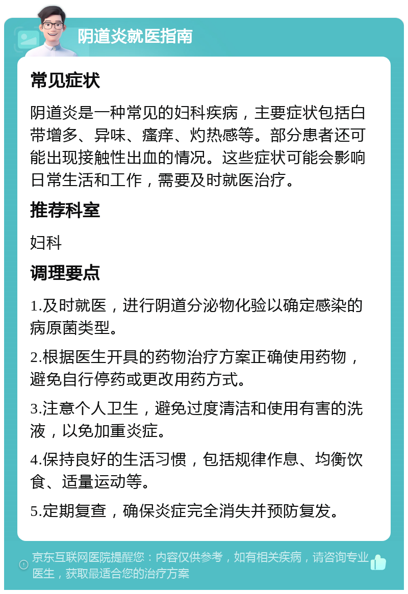 阴道炎就医指南 常见症状 阴道炎是一种常见的妇科疾病，主要症状包括白带增多、异味、瘙痒、灼热感等。部分患者还可能出现接触性出血的情况。这些症状可能会影响日常生活和工作，需要及时就医治疗。 推荐科室 妇科 调理要点 1.及时就医，进行阴道分泌物化验以确定感染的病原菌类型。 2.根据医生开具的药物治疗方案正确使用药物，避免自行停药或更改用药方式。 3.注意个人卫生，避免过度清洁和使用有害的洗液，以免加重炎症。 4.保持良好的生活习惯，包括规律作息、均衡饮食、适量运动等。 5.定期复查，确保炎症完全消失并预防复发。