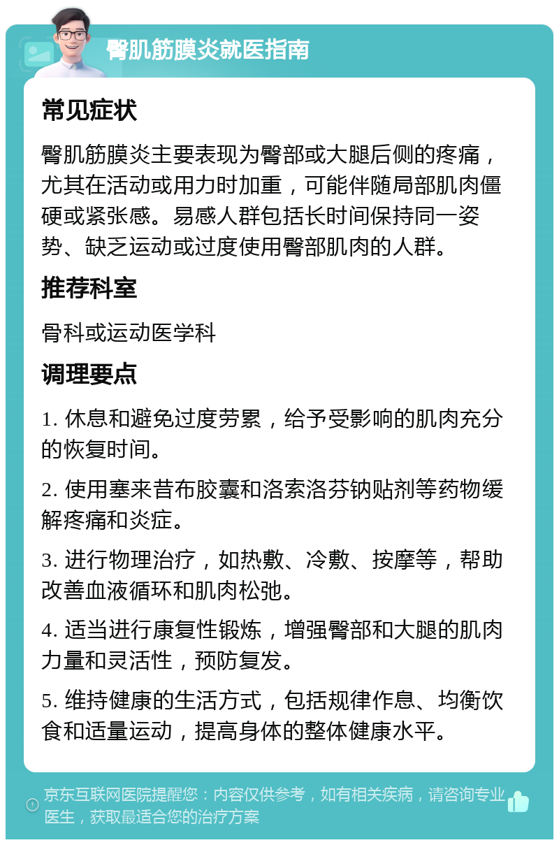 臀肌筋膜炎就医指南 常见症状 臀肌筋膜炎主要表现为臀部或大腿后侧的疼痛，尤其在活动或用力时加重，可能伴随局部肌肉僵硬或紧张感。易感人群包括长时间保持同一姿势、缺乏运动或过度使用臀部肌肉的人群。 推荐科室 骨科或运动医学科 调理要点 1. 休息和避免过度劳累，给予受影响的肌肉充分的恢复时间。 2. 使用塞来昔布胶囊和洛索洛芬钠贴剂等药物缓解疼痛和炎症。 3. 进行物理治疗，如热敷、冷敷、按摩等，帮助改善血液循环和肌肉松弛。 4. 适当进行康复性锻炼，增强臀部和大腿的肌肉力量和灵活性，预防复发。 5. 维持健康的生活方式，包括规律作息、均衡饮食和适量运动，提高身体的整体健康水平。