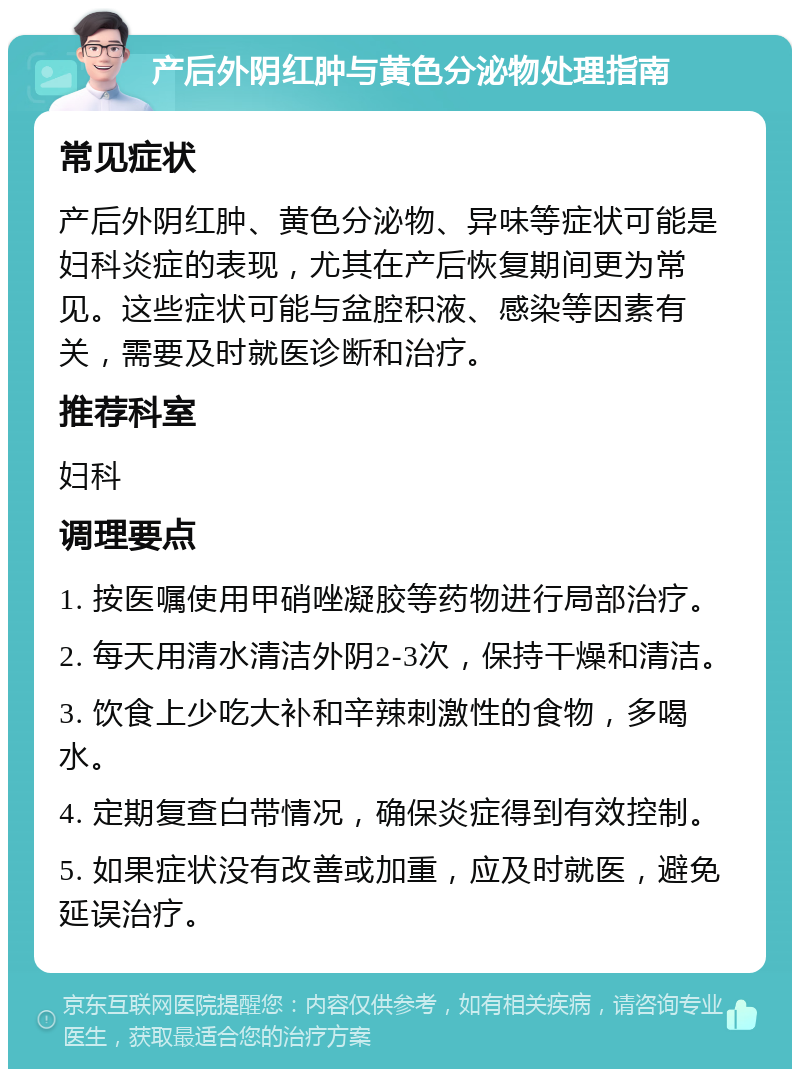 产后外阴红肿与黄色分泌物处理指南 常见症状 产后外阴红肿、黄色分泌物、异味等症状可能是妇科炎症的表现，尤其在产后恢复期间更为常见。这些症状可能与盆腔积液、感染等因素有关，需要及时就医诊断和治疗。 推荐科室 妇科 调理要点 1. 按医嘱使用甲硝唑凝胶等药物进行局部治疗。 2. 每天用清水清洁外阴2-3次，保持干燥和清洁。 3. 饮食上少吃大补和辛辣刺激性的食物，多喝水。 4. 定期复查白带情况，确保炎症得到有效控制。 5. 如果症状没有改善或加重，应及时就医，避免延误治疗。