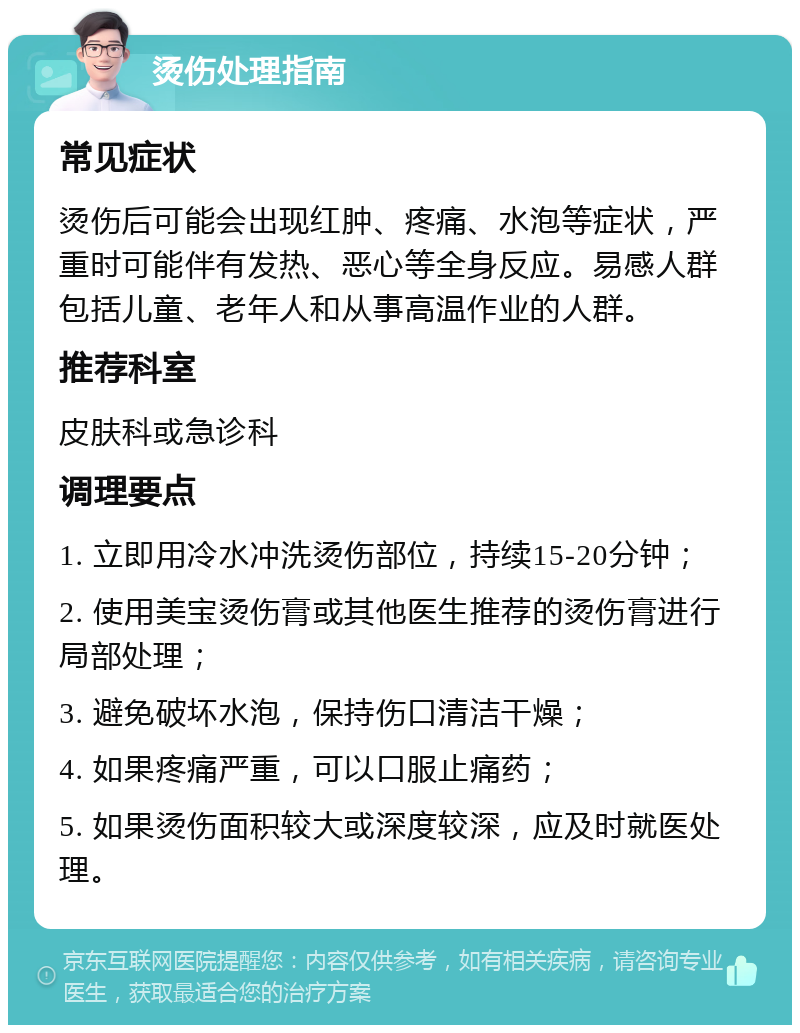 烫伤处理指南 常见症状 烫伤后可能会出现红肿、疼痛、水泡等症状，严重时可能伴有发热、恶心等全身反应。易感人群包括儿童、老年人和从事高温作业的人群。 推荐科室 皮肤科或急诊科 调理要点 1. 立即用冷水冲洗烫伤部位，持续15-20分钟； 2. 使用美宝烫伤膏或其他医生推荐的烫伤膏进行局部处理； 3. 避免破坏水泡，保持伤口清洁干燥； 4. 如果疼痛严重，可以口服止痛药； 5. 如果烫伤面积较大或深度较深，应及时就医处理。