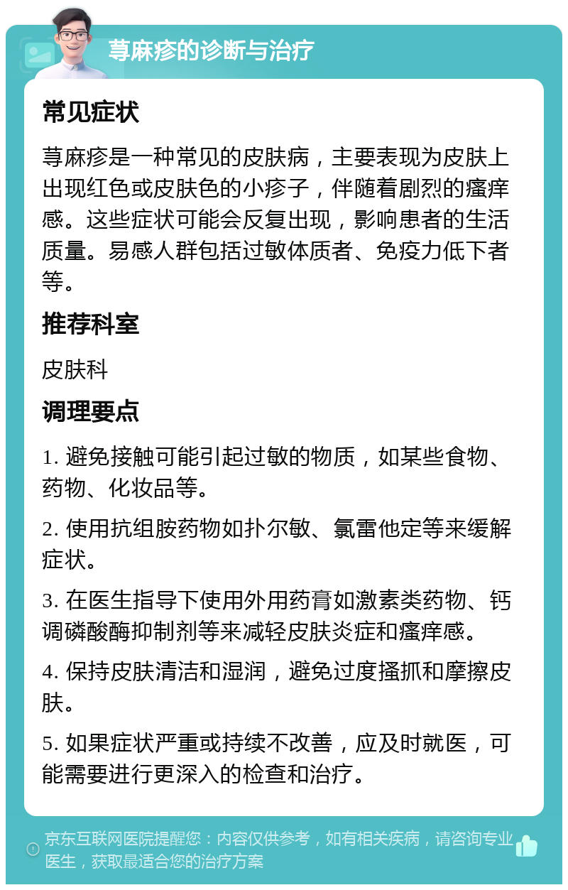 荨麻疹的诊断与治疗 常见症状 荨麻疹是一种常见的皮肤病，主要表现为皮肤上出现红色或皮肤色的小疹子，伴随着剧烈的瘙痒感。这些症状可能会反复出现，影响患者的生活质量。易感人群包括过敏体质者、免疫力低下者等。 推荐科室 皮肤科 调理要点 1. 避免接触可能引起过敏的物质，如某些食物、药物、化妆品等。 2. 使用抗组胺药物如扑尔敏、氯雷他定等来缓解症状。 3. 在医生指导下使用外用药膏如激素类药物、钙调磷酸酶抑制剂等来减轻皮肤炎症和瘙痒感。 4. 保持皮肤清洁和湿润，避免过度搔抓和摩擦皮肤。 5. 如果症状严重或持续不改善，应及时就医，可能需要进行更深入的检查和治疗。