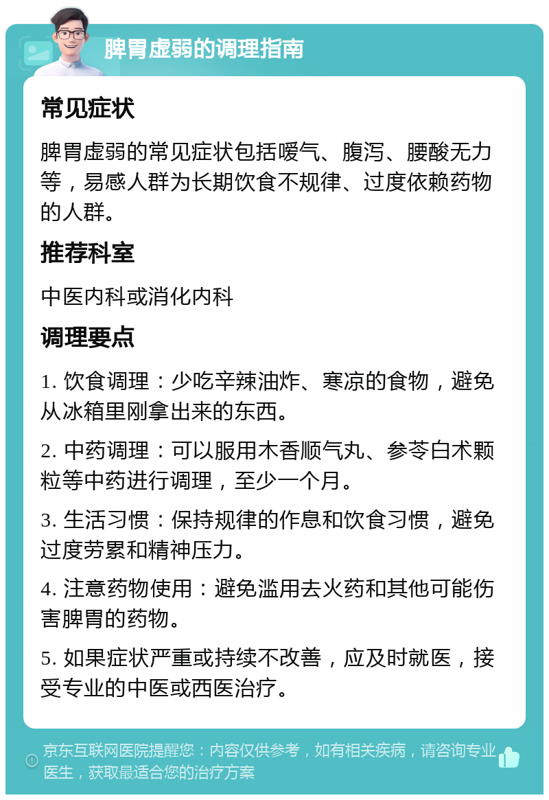 脾胃虚弱的调理指南 常见症状 脾胃虚弱的常见症状包括嗳气、腹泻、腰酸无力等，易感人群为长期饮食不规律、过度依赖药物的人群。 推荐科室 中医内科或消化内科 调理要点 1. 饮食调理：少吃辛辣油炸、寒凉的食物，避免从冰箱里刚拿出来的东西。 2. 中药调理：可以服用木香顺气丸、参苓白术颗粒等中药进行调理，至少一个月。 3. 生活习惯：保持规律的作息和饮食习惯，避免过度劳累和精神压力。 4. 注意药物使用：避免滥用去火药和其他可能伤害脾胃的药物。 5. 如果症状严重或持续不改善，应及时就医，接受专业的中医或西医治疗。