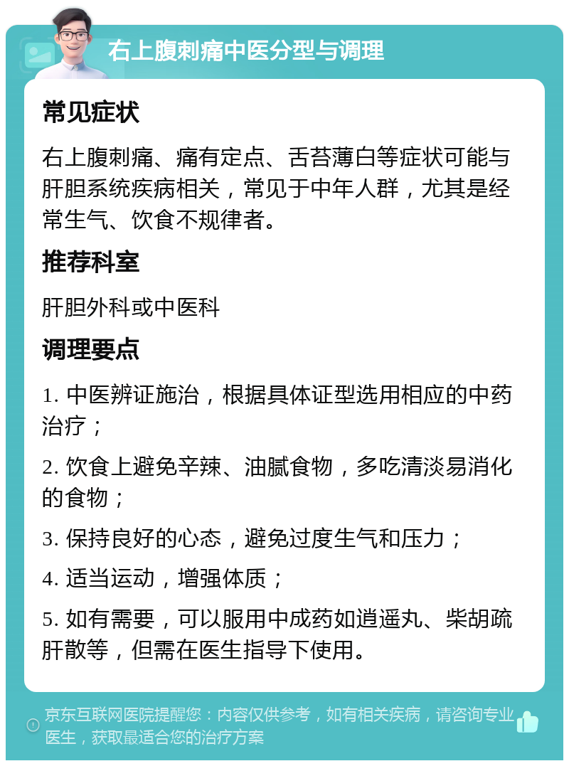 右上腹刺痛中医分型与调理 常见症状 右上腹刺痛、痛有定点、舌苔薄白等症状可能与肝胆系统疾病相关，常见于中年人群，尤其是经常生气、饮食不规律者。 推荐科室 肝胆外科或中医科 调理要点 1. 中医辨证施治，根据具体证型选用相应的中药治疗； 2. 饮食上避免辛辣、油腻食物，多吃清淡易消化的食物； 3. 保持良好的心态，避免过度生气和压力； 4. 适当运动，增强体质； 5. 如有需要，可以服用中成药如逍遥丸、柴胡疏肝散等，但需在医生指导下使用。