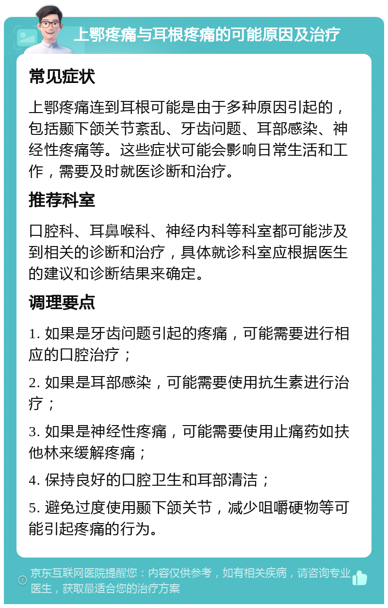 上鄂疼痛与耳根疼痛的可能原因及治疗 常见症状 上鄂疼痛连到耳根可能是由于多种原因引起的，包括颞下颌关节紊乱、牙齿问题、耳部感染、神经性疼痛等。这些症状可能会影响日常生活和工作，需要及时就医诊断和治疗。 推荐科室 口腔科、耳鼻喉科、神经内科等科室都可能涉及到相关的诊断和治疗，具体就诊科室应根据医生的建议和诊断结果来确定。 调理要点 1. 如果是牙齿问题引起的疼痛，可能需要进行相应的口腔治疗； 2. 如果是耳部感染，可能需要使用抗生素进行治疗； 3. 如果是神经性疼痛，可能需要使用止痛药如扶他林来缓解疼痛； 4. 保持良好的口腔卫生和耳部清洁； 5. 避免过度使用颞下颌关节，减少咀嚼硬物等可能引起疼痛的行为。