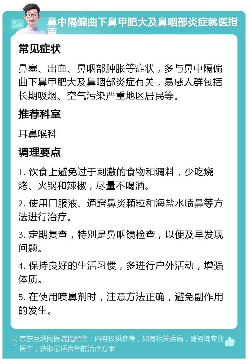 鼻中隔偏曲下鼻甲肥大及鼻咽部炎症就医指南 常见症状 鼻塞、出血、鼻咽部肿胀等症状，多与鼻中隔偏曲下鼻甲肥大及鼻咽部炎症有关，易感人群包括长期吸烟、空气污染严重地区居民等。 推荐科室 耳鼻喉科 调理要点 1. 饮食上避免过于刺激的食物和调料，少吃烧烤、火锅和辣椒，尽量不喝酒。 2. 使用口服液、通窍鼻炎颗粒和海盐水喷鼻等方法进行治疗。 3. 定期复查，特别是鼻咽镜检查，以便及早发现问题。 4. 保持良好的生活习惯，多进行户外活动，增强体质。 5. 在使用喷鼻剂时，注意方法正确，避免副作用的发生。