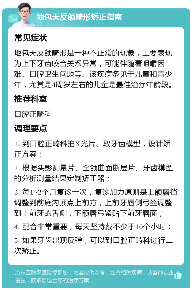 地包天反颌畸形矫正指南 常见症状 地包天反颌畸形是一种不正常的现象，主要表现为上下牙齿咬合关系异常，可能伴随着咀嚼困难、口腔卫生问题等。该疾病多见于儿童和青少年，尤其是4周岁左右的儿童是最佳治疗年龄段。 推荐科室 口腔正畸科 调理要点 1. 到口腔正畸科拍X光片、取牙齿模型，设计矫正方案； 2. 根据头影测量片、全颌曲面断层片、牙齿模型的分析测量结果定制矫正器； 3. 每1~2个月复诊一次，复诊加力原则是上颌唇挡调整到前庭沟顶点上前方，上前牙唇侧弓丝调整到上前牙的舌侧，下颌唇弓紧贴下前牙唇面； 4. 配合非常重要，每天坚持戴不少于10个小时； 5. 如果牙齿出现反弹，可以到口腔正畸科进行二次矫正。