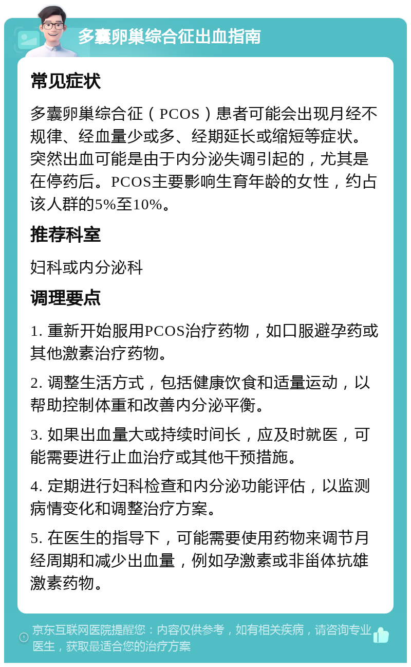 多囊卵巢综合征出血指南 常见症状 多囊卵巢综合征（PCOS）患者可能会出现月经不规律、经血量少或多、经期延长或缩短等症状。突然出血可能是由于内分泌失调引起的，尤其是在停药后。PCOS主要影响生育年龄的女性，约占该人群的5%至10%。 推荐科室 妇科或内分泌科 调理要点 1. 重新开始服用PCOS治疗药物，如口服避孕药或其他激素治疗药物。 2. 调整生活方式，包括健康饮食和适量运动，以帮助控制体重和改善内分泌平衡。 3. 如果出血量大或持续时间长，应及时就医，可能需要进行止血治疗或其他干预措施。 4. 定期进行妇科检查和内分泌功能评估，以监测病情变化和调整治疗方案。 5. 在医生的指导下，可能需要使用药物来调节月经周期和减少出血量，例如孕激素或非甾体抗雄激素药物。