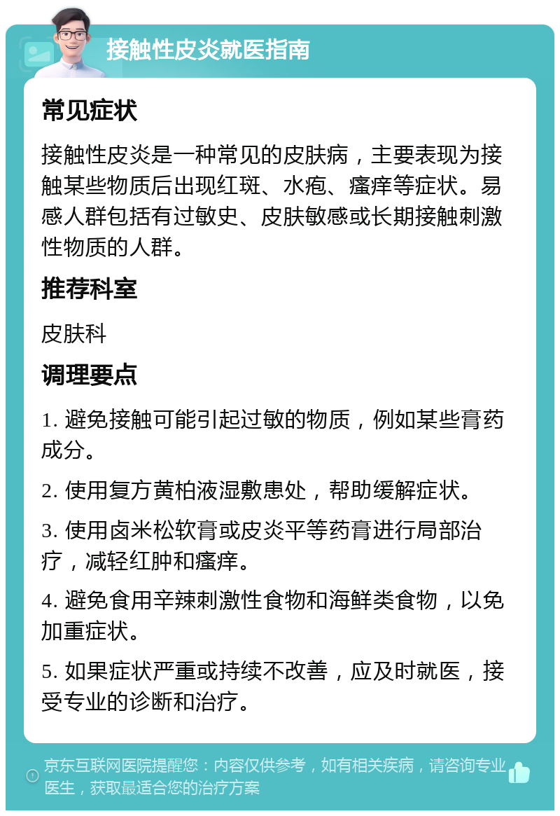 接触性皮炎就医指南 常见症状 接触性皮炎是一种常见的皮肤病，主要表现为接触某些物质后出现红斑、水疱、瘙痒等症状。易感人群包括有过敏史、皮肤敏感或长期接触刺激性物质的人群。 推荐科室 皮肤科 调理要点 1. 避免接触可能引起过敏的物质，例如某些膏药成分。 2. 使用复方黄柏液湿敷患处，帮助缓解症状。 3. 使用卤米松软膏或皮炎平等药膏进行局部治疗，减轻红肿和瘙痒。 4. 避免食用辛辣刺激性食物和海鲜类食物，以免加重症状。 5. 如果症状严重或持续不改善，应及时就医，接受专业的诊断和治疗。