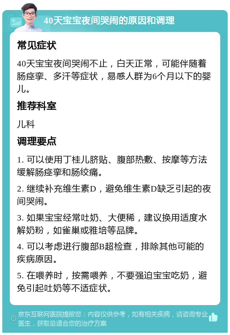 40天宝宝夜间哭闹的原因和调理 常见症状 40天宝宝夜间哭闹不止，白天正常，可能伴随着肠痉挛、多汗等症状，易感人群为6个月以下的婴儿。 推荐科室 儿科 调理要点 1. 可以使用丁桂儿脐贴、腹部热敷、按摩等方法缓解肠痉挛和肠绞痛。 2. 继续补充维生素D，避免维生素D缺乏引起的夜间哭闹。 3. 如果宝宝经常吐奶、大便稀，建议换用适度水解奶粉，如雀巢或雅培等品牌。 4. 可以考虑进行腹部B超检查，排除其他可能的疾病原因。 5. 在喂养时，按需喂养，不要强迫宝宝吃奶，避免引起吐奶等不适症状。