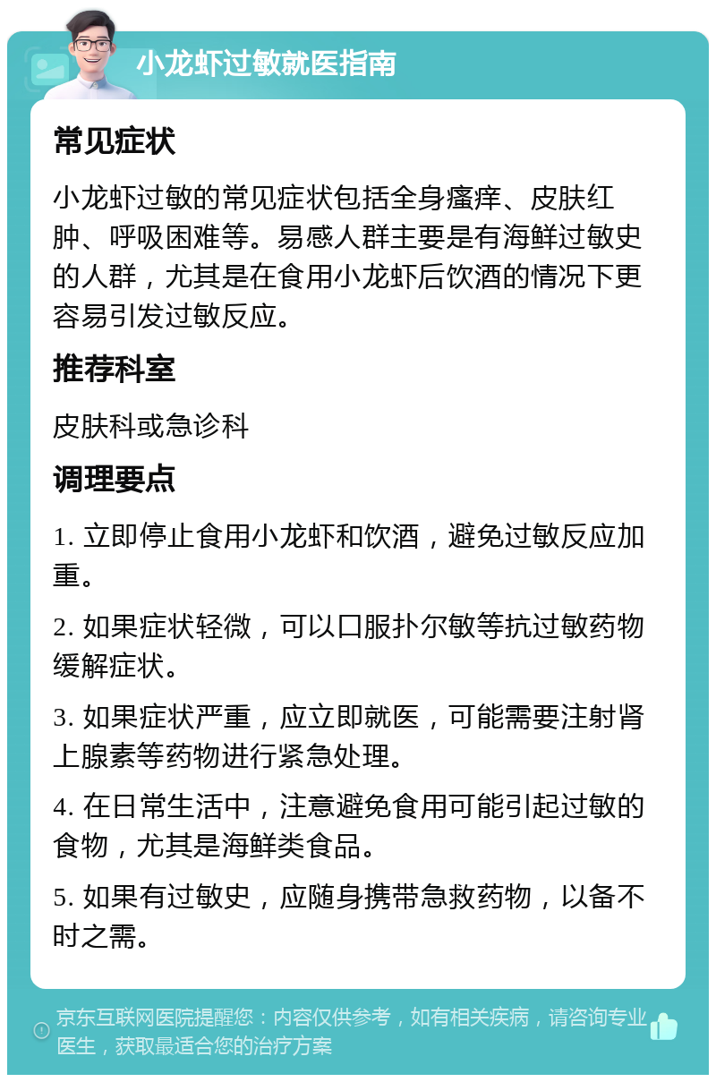 小龙虾过敏就医指南 常见症状 小龙虾过敏的常见症状包括全身瘙痒、皮肤红肿、呼吸困难等。易感人群主要是有海鲜过敏史的人群，尤其是在食用小龙虾后饮酒的情况下更容易引发过敏反应。 推荐科室 皮肤科或急诊科 调理要点 1. 立即停止食用小龙虾和饮酒，避免过敏反应加重。 2. 如果症状轻微，可以口服扑尔敏等抗过敏药物缓解症状。 3. 如果症状严重，应立即就医，可能需要注射肾上腺素等药物进行紧急处理。 4. 在日常生活中，注意避免食用可能引起过敏的食物，尤其是海鲜类食品。 5. 如果有过敏史，应随身携带急救药物，以备不时之需。