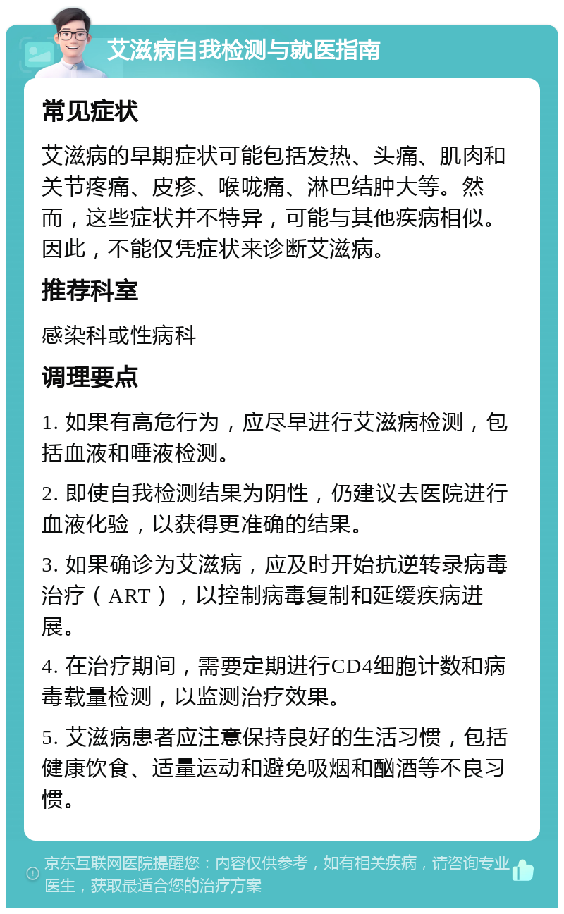 艾滋病自我检测与就医指南 常见症状 艾滋病的早期症状可能包括发热、头痛、肌肉和关节疼痛、皮疹、喉咙痛、淋巴结肿大等。然而，这些症状并不特异，可能与其他疾病相似。因此，不能仅凭症状来诊断艾滋病。 推荐科室 感染科或性病科 调理要点 1. 如果有高危行为，应尽早进行艾滋病检测，包括血液和唾液检测。 2. 即使自我检测结果为阴性，仍建议去医院进行血液化验，以获得更准确的结果。 3. 如果确诊为艾滋病，应及时开始抗逆转录病毒治疗（ART），以控制病毒复制和延缓疾病进展。 4. 在治疗期间，需要定期进行CD4细胞计数和病毒载量检测，以监测治疗效果。 5. 艾滋病患者应注意保持良好的生活习惯，包括健康饮食、适量运动和避免吸烟和酗酒等不良习惯。