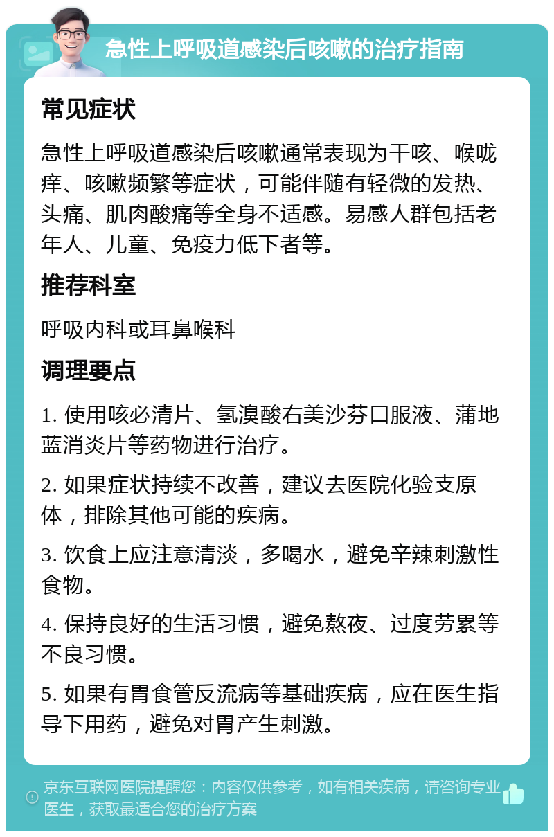 急性上呼吸道感染后咳嗽的治疗指南 常见症状 急性上呼吸道感染后咳嗽通常表现为干咳、喉咙痒、咳嗽频繁等症状，可能伴随有轻微的发热、头痛、肌肉酸痛等全身不适感。易感人群包括老年人、儿童、免疫力低下者等。 推荐科室 呼吸内科或耳鼻喉科 调理要点 1. 使用咳必清片、氢溴酸右美沙芬口服液、蒲地蓝消炎片等药物进行治疗。 2. 如果症状持续不改善，建议去医院化验支原体，排除其他可能的疾病。 3. 饮食上应注意清淡，多喝水，避免辛辣刺激性食物。 4. 保持良好的生活习惯，避免熬夜、过度劳累等不良习惯。 5. 如果有胃食管反流病等基础疾病，应在医生指导下用药，避免对胃产生刺激。