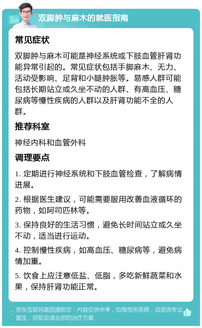 双脚肿与麻木的就医指南 常见症状 双脚肿与麻木可能是神经系统或下肢血管肝肾功能异常引起的。常见症状包括手脚麻木、无力、活动受影响、足背和小腿肿胀等。易感人群可能包括长期站立或久坐不动的人群、有高血压、糖尿病等慢性疾病的人群以及肝肾功能不全的人群。 推荐科室 神经内科和血管外科 调理要点 1. 定期进行神经系统和下肢血管检查，了解病情进展。 2. 根据医生建议，可能需要服用改善血液循环的药物，如阿司匹林等。 3. 保持良好的生活习惯，避免长时间站立或久坐不动，适当进行运动。 4. 控制慢性疾病，如高血压、糖尿病等，避免病情加重。 5. 饮食上应注意低盐、低脂，多吃新鲜蔬菜和水果，保持肝肾功能正常。