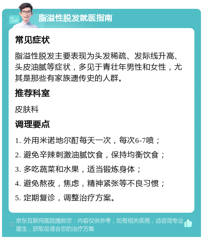 脂溢性脱发就医指南 常见症状 脂溢性脱发主要表现为头发稀疏、发际线升高、头皮油腻等症状，多见于青壮年男性和女性，尤其是那些有家族遗传史的人群。 推荐科室 皮肤科 调理要点 1. 外用米诺地尔酊每天一次，每次6-7喷； 2. 避免辛辣刺激油腻饮食，保持均衡饮食； 3. 多吃蔬菜和水果，适当锻炼身体； 4. 避免熬夜，焦虑，精神紧张等不良习惯； 5. 定期复诊，调整治疗方案。