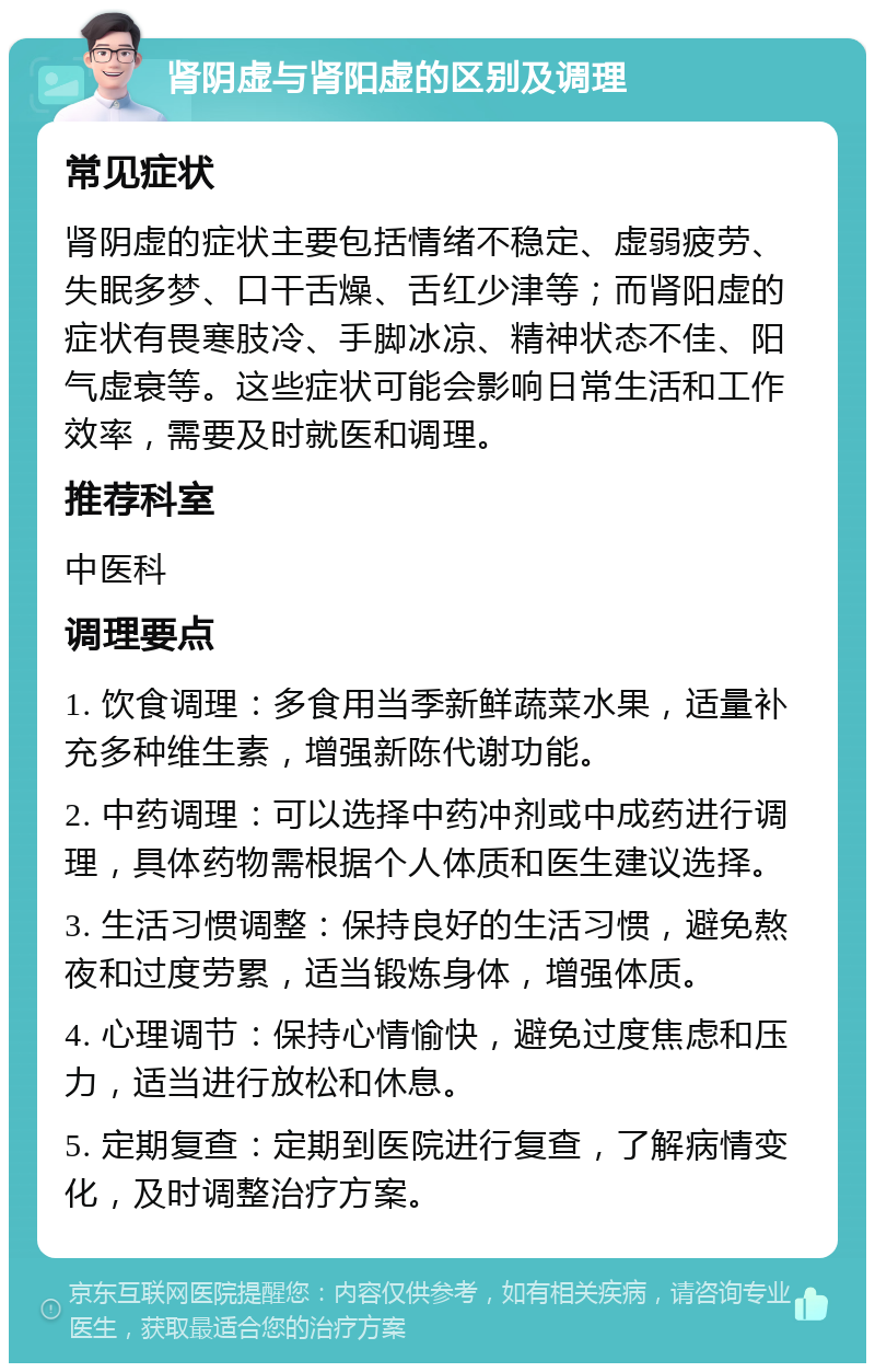 肾阴虚与肾阳虚的区别及调理 常见症状 肾阴虚的症状主要包括情绪不稳定、虚弱疲劳、失眠多梦、口干舌燥、舌红少津等；而肾阳虚的症状有畏寒肢冷、手脚冰凉、精神状态不佳、阳气虚衰等。这些症状可能会影响日常生活和工作效率，需要及时就医和调理。 推荐科室 中医科 调理要点 1. 饮食调理：多食用当季新鲜蔬菜水果，适量补充多种维生素，增强新陈代谢功能。 2. 中药调理：可以选择中药冲剂或中成药进行调理，具体药物需根据个人体质和医生建议选择。 3. 生活习惯调整：保持良好的生活习惯，避免熬夜和过度劳累，适当锻炼身体，增强体质。 4. 心理调节：保持心情愉快，避免过度焦虑和压力，适当进行放松和休息。 5. 定期复查：定期到医院进行复查，了解病情变化，及时调整治疗方案。